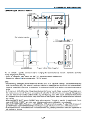 Page 164147
HDMI IN
HDMI OUT
Connecting an External Monitor
You	can	connect	a	separate,	exter nal	monitor	to	your	projector	to	simultaneously	view	on	a	monitor	the	computer	
analog	image	you’re	projecting.
•	 BNC(CV)	component	video	signals	and	BNC(Y/C)	S-video	signals	will	not	be	output.
•	 Please	refer	to	Page	68	when	displaying	the	PIP/PBP	screen.
NOTE:
•	 When	outputting	HDMI	signals,	turn	on	the	power	of	the	video	device	on	the	output	side	and	keep	it	connected	before	inputting	
video	signals	into	this...