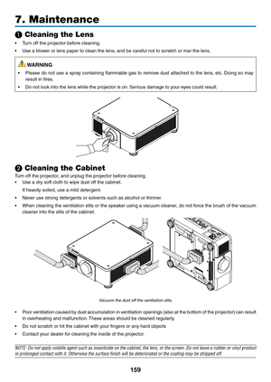 Page 176159
7. Maintenance
❶ Cleaning the Lens
•	 Turn	off	the	projector	before	cleaning.
•	 Use	a	blower	or	lens	paper	to	clean	the	lens,	and	be	careful	not	to	scratch	or	mar	the	lens.
 WARNING
•	 Please	do	not	use	a	spray	containing	flammable	gas	to	remov e	dust	attached	to	the	lens,	etc.	Doing	so	may	
result	in	fires.
•	 Do	not	look	into	the	lens	while	the	projector	is	on.	Serious	damage	to	y our	e yes	could	result.
❷ Cleaning the Cabinet
Turn	off	the	projector,	and	unplug	the	projector	before	cleaning.
•...