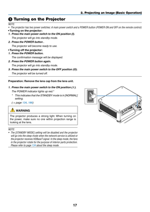 Page 3417
❸ Turning on the Projector
NOTE:
•	 The	projector	has	two	power	switches:	A	main	power	switch	and	a	POWER	button	(POWER	ON	and	OFF	on	the	remote	control)
•	Turning	on	the	projector:
1. Press the main power s witch to the ON position (I).
	 The	projector	will	go	into	standby	mode.
2. Press the POWER button .
	 The	projector	will	become	ready	to	use.
•	Turning	off	the	projector:
1. Press the POWER b utton.
	 The	confirmation	message	will	be	displayed.
2. Press the POWER button again.
	 The	projector...