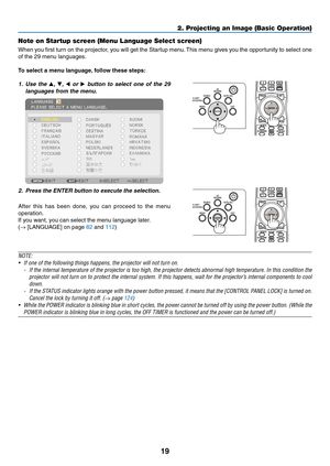 Page 3619
Note on Startup screen (Menu Language Select screen)
When	you	first	turn	on	the	projector,	you	will	get	the	Startup	menu.	This	menu	gives	you	the	opportunity	to	select	one	
of	the	29	menu	languages.
To select a menu language, follow these steps:
1. Use the ▲, ▼, ◀ or ▶	button	to	select	one	of	the	29	
languages	from	the	menu.
 
2. Press the ENTER button to e xecute the selection.
After	this	has	been	done,	you	can	proceed	to	the	menu	
operation.
If	you	want,	you	can	select	the	menu	language	later.
(→...