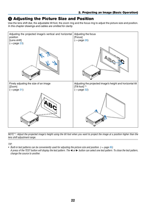 Page 3922
❺ Adjusting the Picture Size and Position
Use	the	lens	shift	dial,	the	adjustable	tilt	foot,	the	zoom	ring	and	the	focus	ring	to	adjust	the	picture	size	and	position.
In	this	chapter	drawings	and	cables	are	omitted	for	clarity.
Adjusting	the	projected	image’s	vertical	and	horiz ontal	
position
[Lens	shift]
(→	page	23)
Adjusting	the	focus
[Focus]
(→
	page	26)
Finely	adjusting	the	size	of	an	image
[Zoom]
(→
	page	31)
Adjusting	the	projected	image’s	height	and	horizontal	tilt
[Tilt	foot]	*¹
(→	page	32)...