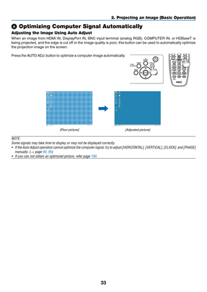 Page 5033
❻ Optimizing Computer Signal Automatically
Adjusting the Image Using Auto Adjust
When	an	image	from	HDMI	IN,	DisplayPort	IN,	BNC	input	terminal	(analog	RGB),	COMPUTER	IN,	or	HDBaseT	is	
being	projected,	and	the	edge	is	cut	off	or	the	image	quality	is	poor,	this	button	can	be	used	to	automatically	optimize	
the	projection	image	on	the	screen.
Press	the	AUTO	ADJ.	button	to	optimize	a	computer	image	automatically.
 
[Poor	picture][Adjusted	picture]
NOTE:
Some	signals	may	take	time	to	display	or	may	not...