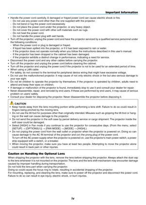 Page 6iv
•	 Handle	the	power	cord	carefully.	A	damaged	or	frayed	po wer	cord	can	cause	electr ic	shoc k	or	fire .
-	 Do	not	use	any	power	cord	other	than	the	one	supplied	with	the	projector.
-	 Do	not	bend	or	tug	the	power	cord	excessively.
-	 Do	not	place	the	power	cord	under	the	projector,	or	any	heavy	object.
-	 Do	not	cover	the	power	cord	with	other	soft	materials	such	as	rugs.
-	 Do	not	heat	the	power	cord.
-	 Do	not	handle	the	power	plug	with	wet	hands.
•	 Turn	off	the	projector,	unplug	the	power	cord...