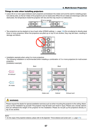 Page 8467
Things to note when installing projectors
•	 Leave	30	cm	or	over	space	between	each	projectors	and	between	the	intake	vent	and	the	wall	for	installing	projec-
tors	side	by	side,	so	that	air	intake	of	the	projectors	are	not	obstructed.	When	the	air	intake	and	discharge	outlet	are	
obstructed,	the	temperature	inside	the	projector	will	rise	and	this	may	result	in	a	malfunction.
30	cm	or	greater
•	 Two	projectors	can	be	stack ed	on	top	of	each	other	(STA CK	setting).	(→	page	156)	Do	not	attempt	to...