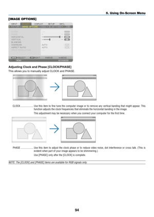 Page 11194
[IMAGE OPTIONS]
Adjusting	Clock	and	Phase	[CLOCK/PHASE]
This	allows	you	to	manually	adjust	CLOCK	and	PHASE.
CLOCK �������������������Use this item to fine tune the computer image or to remove any vertical banding that might appear� This 
function adjusts the clock frequencies that eliminate the horizontal ban\
ding in the image�
This adjustment may be necessary when you connect your computer for the first time�
PHASE �������������������Use this item to adjust the clock phase or to reduce video noise,...