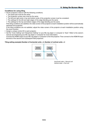 Page 128111
Conditions for using tiling
•	 All	the	projectors	need	to	fulfil	the	following	conditions.
•	 The	panel	size	must	be	the	same
•	 The	projection	screen	size	must	be	the	same
•	 The	left	and	right	ends	or	top	and	bottom	ends	of	the	projection	screen	must	be	consistent.
•	 The	settings	for	the	left	and	right	edges	of	the	edge	blending	are	the	same
•	 The	settings	for	the	top	and	bottom	edges	of	the	edge	blending	are	the	same
	 If	the	tiling	conditions	are	satisfied,	the	video	screen	of	the	projector	at...