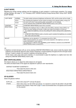 Page 133116
[LIGHT	MODE]
Adjusting	the	energy	savings	settings	and	the	brightness	of	each	projector	in	multi-screen	projection.	For	energy	
savings	settings,	see	page	39	“3-6.	Changing	LIGHT	MODE/Checking	Energy-Saving	Effect	Using	LIGHT	MODE	
[LIGHT	MODE]”.
LIGHT	MODENORMALThe	light	module	luminance	(brightness)	will	become	100%	and	the	screen	will	turn	bright.
ECO1By	controlling	the	brightness	and	fan	speed	according	to	the	selected	setting,	energy	can	be	saved	and	motion	noise	and	the	power	consumption	can	be...