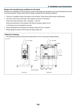 Page 172155
Design and manufacturing conditions for the stand
Please	hire	an	installation	service	provider	(for	a	fee)	for	the	design	and	manufacture	of	a	customized	stand	to	be	used	
for	portrait	projection.	Please	ensure	that	the	design	complies	with	the	following	conditions:
•	 There	are	3	ventilation	holes	at	the	bottom	of	the	projector.	These	holes	should	remain	unobstr ucted.
•	 Use	the	6	screw	holes	at	the	back	of	the	projector	to	secure	it	to	the	stand.
	 Screw	hole	center	dimension:	300	×	300	(pitch	=...