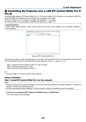 Page 184167
❹ Controlling the Projector over a LAN (PC Control Utility Pro 4/
Pro 5)
Using	the	utility	software	“PC	Control	Utility	Pro	4”	or	“PC	Control	Utility	Pro	5”	included	on	the	companion	NEC	Pro-
jector	CD-ROM,	the	projector	can	be	controlled	from	a	computer	over	a	LAN.
PC	Control	Utility	Pro	4	is	a	program	compatible	with	Windows .	(→	this	page)
PC	Control	Utility	Pro	5	is	a	program	compatible	with	Mac	OS.	(→	page	170)
Control Functions
Power	On/Off,	signal	selection,	picture	freeze,	picture	mute ,...