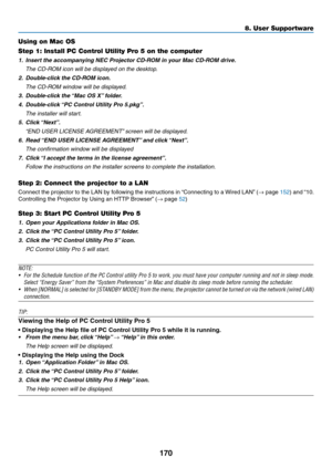 Page 187170
Using on Mac OS
Step 1: Install PC Control Utility Pro 5 on the computer
1.	 Insert	the	accompanying	NEC	Projector	CD-ROM	in	your	Mac	CD-ROM	drive.
	 The	CD-ROM	icon	will	be	displayed	on	the	desktop.
2.	 Double-click	the	CD-ROM	icon.
	 The	CD-ROM	window	will	be	displayed.
3.	 Double-click	the	“Mac	OS	X”	folder.
4.	 Double-click	“PC	Control	Utility	Pr o	5.pkg”.
	 The	installer	will	start.
5.	 Click	“Next”.
	 “END	USER	LICENSE	AGREEMENT”	screen	will	be	displa yed.
6.	 Read	“END	USER	LICENSE	AGREEMENT”...