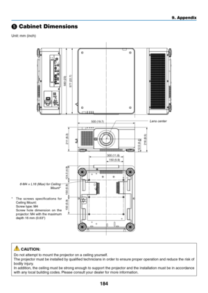 Page 201184
❺ Cabinet Dimensions
Unit:	mm	(inch)
500 (19.7)300 (11.8)150 (5.9)
583 (23)
577 (22.7)
112.5 (4.4) 216 (8.5)211 (8.3)
124.5 (4.9)
150 (5.9)
150 (5.9)
Lens	center
6-M4	×	L16	(Max)	for	Ceiling	Mount*
*	 The	screws	specificati ons	for	Ceiling	Mount:	 Screw	type:	M4	 Screw	hole	dimension	on	the	projector:	M4	with	the	maximum	depth	16	mm	(0.63")
 CAUTION:
Do	not	attempt	to	mount	the	projector	on	a	ceiling	yourself.
The	projector	must	be	installed	by	qualified	technicians	in	order	to	ensure	proper...