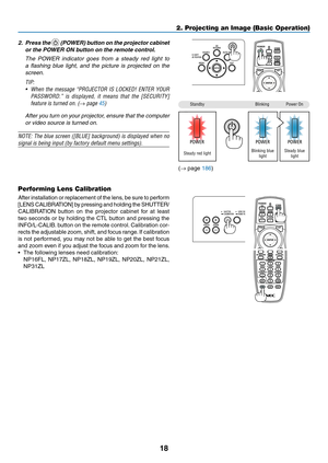 Page 3518
2. Press the  (POWER) button on the projector cabinet 
or the POWER ON button on the remote control. 
	 The	POWER	indicator	goes	from	a	steady	red	light	to	
a	flashing	blue	light,	and	the	picture	is	projected	on	the	
screen.
TIP:	
•	 When	the	message	“PROJECTOR	IS	LOCKED!	ENTER	YOUR	
PASSWORD.”	is	displayed,	it	means	that	the	[SECURITY]	
feature	is	turned	on.	(→ page 45)
	 After	you	turn	on	your	projector,	ensure	that	the	computer	
or	video	source	is	turned	on.
NOTE:	The	blue	screen	([BLUE]...