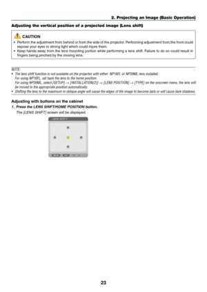Page 4023
Adjusting the vertical position of a projected image (Lens shift)
 CAUTION
•	 Perform	the	adjustment	from	behind	or	from	the	side	of	the	projector.	Performing	adjustment	from	the	front	could	
expose	your	eyes	to	strong	light	which	could	injure	them.
•	 Keep	hands	away	from	the	lens	mounting	portion	while	perfor ming	a	lens	shift.	Failure	to	do	so	could	result	in	
fingers	being	pinched	by	the	moving	lens.
NOTE:
•	 The	lens	shift	function	is	not	available	on	the	projector	with	either		NP16FL	or	NP39ML...