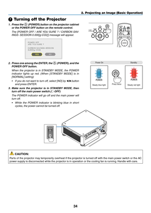 Page 5134
❼ Turning off the Projector
1. Press the  (POWER) button on the projector cabinet 
or the POWER OFF button on the remote control. 
	 The	[POWER	OFF	/	ARE	YOU	SURE	?	/	CARBON	SAV-
INGS-	SESSION	0.000[g-CO2]]	message	will	appear.
 
2. Press one among the ENTER, the  (POWER), and the 
POWER OFF button.
	 When	the	projector	is	in	STANDBY	MODE,	the	POWER	
indicator	lights	up	red.	(When	[STANDBY	MODE]	is	in	
[NORMAL]	setting)
•	 If	you	do	not	want	to	turn	off,	select	[NO]	by	◀/▶button	
and	press	ENTER.
3....