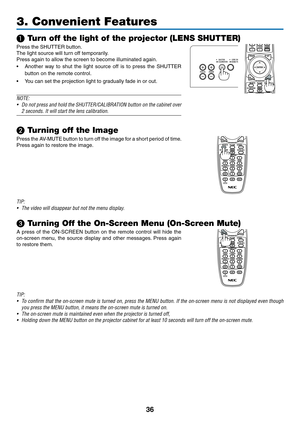 Page 5336
3. Convenient Features
❶ Turn off the light of the projector (LENS SHUTTER)
Press	the	SHUTTER	button.	
The	light	source	will	turn	off	temporarily.
Press	again	to	allow	the	screen	to	become	illuminated	again.
•	 Another	way	to	shut	the	light	source	off	is	to	press	the	SHUTTER	
button	on	the	remote	control.
•	 You	can	set	the	projection	light	to	gradually	fade	in	or	out.
NOTE: 
•	 Do	not	press	and	hold	the	SHUTTER/CALIBRATION	button	on	the	cabinet	over	
2	seconds.	It	will	start	the	lens	calibration....