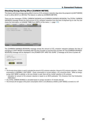 Page 5841
Checking Energy-Saving Effect [CARBON METER]
This	feature	will	show	energy-saving	effect	in	terms	of	CO2	emission	reduction	(kg)	when	the	projector’s	[LIGHT	MODE]	
is	set	to	either	[ECO1]	or	[ECO2].	This	feature	is	called	as	[CARBON	METER].
There	are	two	messages:	[TOTAL	CARBON	SAVINGS]	and	[CARBON	SAVINGS-SESSION].	The	[TO TAL	CARBON	
SAVINGS]	message	shows	the	total	amount	of	CO2	emission	reduction	from	the	time	of	shipment	up	to	now.	You	can	
check	the	information	on	[USAGE	TIME]	from	[INFO.]	of...