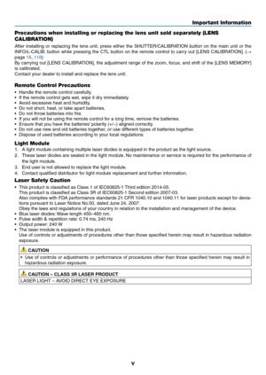 Page 7v
Precautions when installing or replacing the lens unit sold separately (LENS 
CALIBRATION) 
After	installing	or	replacing	the	lens	unit,	press	either	the	SHUTTER/CALIBRATION	button	on	the	main	unit	or	the	
INFO/L-CALIB.	button	while	pressing	the	CTL	button	on	the	remote	control	to	carry	out	[LENS	CALIBRATION].	(→ 
page	18,	118)	
By	carrying	out	[LENS	CALIBRATION],	the	adjustment	range	of	the	zoom,	focus,	and	shift	of	the	[LENS	MEMORY]	
is	calibrated.	
Contact	your	dealer	to	install	and	replace	the	lens...