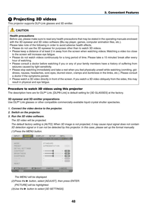 Page 6548
❾ Projecting 3D videos
This	projector	supports	DLP-Link	glasses	and	3D	emitter.
 CAUTION
Health precautions
Before	use,	please	make	sure	to	read	any	health	precautions	that	may	be	stated	in	the	operating	manuals	enclosed	
with	the	3D	eyewear	and	3D	video	software	(Blu-ray	player,	games,	computer	animation	files,	etc.).
Please	take	note	of	the	following	in	order	to	avoid	adverse	health	effects.
•	 Please	do	not	use	the	3D	eyewear	for	purposes	other	than	to	watch	3D	videos.
•	 Please	keep	a	distance	of...