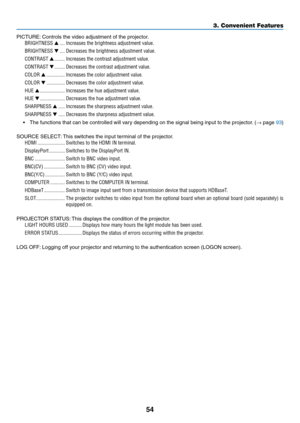 Page 7154
PICTURE:	Controls	the	video	adjustment	of	the	projector.
BRIGHTNESS ▲ ����Increases the brightness adjustment value�
BRIGHTNESS ▼ ����Decreases the brightness adjustment value�
CONTRAST ▲ ��������Increases the contrast adjustment value�
CONTRAST ▼ ��������Decreases the contrast adjustment value�
COLOR ▲ ��������������Increases the color adjustment value�
COLOR ▼ ��������������Decreases the color adjustment value�
HUE ▲ �������������������Increases the hue adjustment value�
HUE ▼...