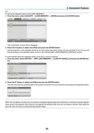 Page 8063
TIP:
To	call	up	the	adjusted	values	from	[LENS	MEMORY]:
1.	 From	the	menu,	select	[ADJUST]	→	[LENS	MEMORY]	→	[MOVE]	and	press	the	ENTER	button.
	 The	confirmation	screen	will	be	displayed.
2. Press the ◀	button	to	select	and	[YES]	and	press	the	ENTER	button.
	 During	projection,	if	the	adjusted	values	for	an	input	signal	have	been	sav ed,	the	lens	will	shift.	If	not,	the	lens	will	
shift	according	to	the	adjusted	values	stored	in	the	selected	[REF.	LENS	MEMOR Y]	[PR OFILE]	n umber.
To	automatically...