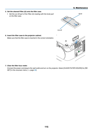 Page 126115
5. Set the cleaned Filter (A) onto the filter case.
•	 Set	the	cut	off	part	of	the	Filter	(A)	meeting	with	the	knob	part	
on the filter case.
Knob
Cut off
6. Insert the filter case to the projector cabinet.
	 Make	sure	that	the	filter	case	is	inserted	in	the	correct	orientation.
7.	 Clear	the	filter	hour	meter.
	 Connect	the	pow er	cord	plug	to	the	wall	outlet	and	turn	on	the	projector.	Select	[CLEAR	FILTER	HOURS]	for	[RE-
SET] in the onscreen menu. (→ page 68)
8. Maintenance  