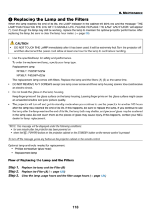 Page 129118
❹ Replacing the Lamp and the Filters
When	the	lamp	reaches	the	end	of	its	life,	the	LAMP	indicator	in	the	cabinet	will	blink	red	and	the	message	“THE	
LAMP	HAS	REACHED	THE	END	OF	ITS	USABLE	LIFE.	PLEASE	REPLACE	THE	LAMP	AND	FILTER. ”	will	appear	
(*).	Even	though	the	lamp	may	still	be	working,	replace	the	lamp	to	maintain	the	optimal	projector	perfor mance.	After	
replacing	the	lamp,	be	sure	to	clear	the	lamp	hour	meter.	(→	page	68)
 CAUTION
•	 DO	NOT	TOUCH	THE	LAMP	immediately	after	it	has	been...