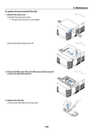 Page 130119
To	replace	the	lamp	and	the	Filter	(B):	
1. Remove the lamp cover.
(1) Loosen the lamp cover screw
•	 The	lamp	cover	screw	is	not	removable.
(2) Push and slide the lamp cov er off.
ab
2. Pull out the filter case. Pinch the filter case handle and pull it 
in the arrow indicated direction.
3. Replace the Filter (B).
(1) Pull out the Filter (B) from the filter case.
8. Maintenance  