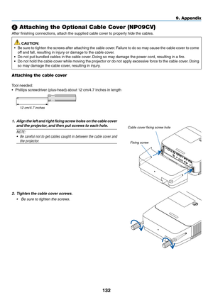 Page 143132
❹ Attaching the Optional Cable Cover (NP09CV)
After	finishing	connections,	attach	the	supplied	cable	cover	to	properly	hide	the	cables.
 CAUTION:
•	 Be	sure	to	tighten	the	screws	after	attaching	the	cable	cover.	Failure	to	do	so	may	cause	the	cable	cov er	to	come	
off	and	fall,	resulting	in	injury	or	damage	to	the	cable	cover.
•	 Do	not	put	bundled	cables	in	the	cable	cover.	Doing	so	may	damage	the	po wer	cord,	resulting	in	a	fire .
•	 Do	not	hold	the	cable	cover	while	moving	the	projector	or	do	not...