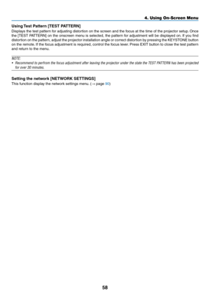 Page 6958
Using Test Pattern [TEST PATTERN]
Displays	the	test	pattern	for	adjusting	distortion	on	the	screen	and	the	focus	at	the	time	of	the	projector	setup.	Once	
the	[TEST	PATTERN]	on	the	onscreen	menu	is	selected,	the	pattern	for	adjustment	will	be	display ed	on.	If	you	find	
distortion	on	the	pattern,	adjust	the	projector	installation	angle	or	correct	distortion	by	pressing	the	KEYSTONE	button	
on	the	remote.	If	the	focus	adjustment	is	required,	control	the	focus	lever.	Press	EXIT	button	to	close	the	test...