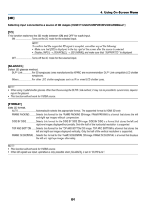 Page 7564
[3D]
Selecting	input	connected	to	a	source	of	3D	images	[HDMI1/HDMI2/COMPUTER/VIDEO/HDBaseT]
[3D]
This	function	switches	the	3D	mode	between	ON	and	OFF	for	each	input.
ON �������������������������Turns on the 3D mode for the selected input�
NOTE:
To	confirm	that	the	supported	3D	signal	is	accepted,	use	either	way	of	the	following:
•	 Make	sure	that	[3D]	is	displayed	in	the	top	right	of	the	screen	after	the	source	is	selected.
•	 Display	[INFO.]	→	[SOURCE(2)]	→	[3D	SIGNAL]	and	make	sure	that...