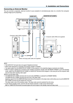 Page 8877
Connecting an External Monitor
You	can	connect	a	separate,	exter nal	monitor	to	your	projector	to	simultaneously	view	on	a	monitor	the	computer	
analog	image	you’re	projecting.
AUDIO OUTMONITOR OUT (COMP.)
Computer cable (VGA) (not supplied)
Computer cable (VGA) (supplied)
Stereo mini-plug audio cable (not supplied)
NOTE:
•	 The	AUDIO	OUT	mini	jack	does	not	support	Headphone	terminal.
•	 When	audio	equipment	is	connected,	the	projector	speaker	is	disabled.
•	 The	signal	output	from	the	MONITOR	OUT...