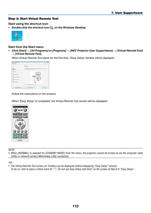 Page 121110
Step 3: Start Virtual Remote Tool
Start using the shortcut icon
•	 Double-click	the	shortcut	icon	 on the Windows Desktop.
Start from the Start menu
•	 Click	[Start]	→	[All	Programs]	or	[Programs]	→	[NEC	Projector	User	Supportware]	→	[Virtual	Remote	Tool]	
→	[Virtual	Remote	Tool].
	 When	Virtual	Remote	Tool	starts	f or	the	first	time ,	“Easy	Setup”	windo w	will	be	displa yed.
 Follow the instructions on the screens
	 When	“Easy	Setup”	is	completed,	the	Virtual	Remote	Tool	screen	will	be	displayed....