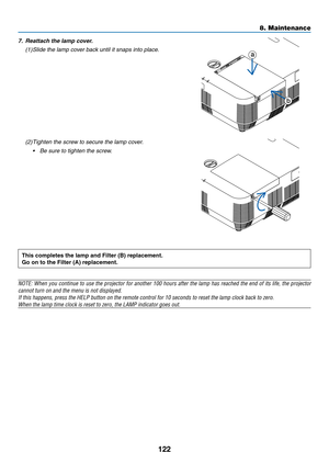 Page 133122
7. Reattach the lamp cover.
(1)	Slide	the	lamp	cover	back	until	it	snaps	into	place.a
b
(2) Tighten the screw to secure the lamp cover.
•	 Be	sure	to	tighten	the	screw.
This	completes	the	lamp	and	Filter	(B)	replacement.
Go	on	to	the	Filter	(A)	replacement.
NOTE:	When	you	continue	to	use	the	projector	for	another	100	hours	after	the	lamp	has	reached	the	end	of	its	life,	the	projector	
cannot	turn	on	and	the	menu	is	not	displayed.
If	this	happens,	press	the	HELP	button	on	the	remote	control	for	10...