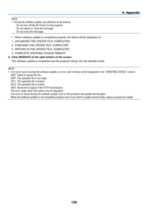 Page 150139
NOTE:
•	 During	the	software	update,	pay	attention	to	the	follows:
-	 Do	not	turn	off	the	AC	Power	for	the	projector.
-	 Do	not	reload	or	move	the	web	page.
-	 Do	not	close	the	web	page.
•	 When	software	update	is	completed	properly,	the	below	will	be	displayed	on:
1.	 UPLOADING	THE	UPDATE	FILE:	COMPLETED
2.	 CHECKING	THE	UPDATE	FILE:	COMPLETED
3.	 WRITING	IN	THE	UPD ATE	FILE:	COMPLETED
4.	 COMPLETE	UPDATING:	PLEASE	REBOO T.
9.	 Click	[REBOOT]	at	the	right	bottom	of	the	screen.
 The software update...