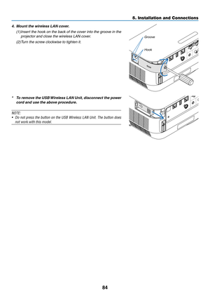 Page 9584
4. Mount the wireless LAN cover.
(1)	Insert	the	hook	on	the	back	of	the	cov er	into	the	groo ve	in	the	
projector and close the wireless LAN cover.
(2)	Turn	the	screw	clockwise	to	tighten	it.
Groove
Hook
* To remove the USB Wireless LAN Unit, disconnect the power 
cord and use the above procedure.
NOTE:	
•	 Do	not	press	the	button	on	the	USB	Wireless	LAN	Unit.	The	button	does	
not	work	with	this	model.
5. Installation and Connections  