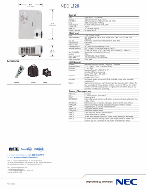 Page 2NEC LT20
NEC 020548
For more information, call 1.800.NEC.INFOor visit www.necvisualsystems.com
NEC is a registered trademark of NEC Corporation.
All other trademarks are the property of their respective owners.
All specifications subject to change without notice.
NEC Solutions (America), Inc.
Visual Systems Division
1250 Arlington Heights Rd., Suite 400Itasca, IL 601431248
5.9”(151 mm)
7.8”(200 mm)
2.9”(56 mm)
remotelamp
LTBPK
OpticalPanelSingle chip 0.7” 12° DDR DMDResolution 1024x768 pixels native up...