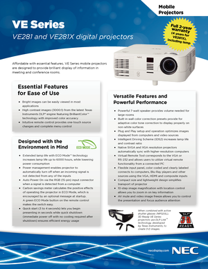 Page 1Mobile  
Projectors
VE Series
VE281 and VE281X digital projectors
Affordable with essential features, VE Series mobile projectors 
are designed to provide brilliant display of information in 
meeting and conference rooms.
Essential Features  
for Ease of Use
• Bright images can be easily viewed in most 
applications
• High contrast images (3000:1) from the latest Texas 
Instruments DLP® engine featuring BrilliantColor™ 
technology with improved color accuracy
• Intuitive remote control provides one-touch...