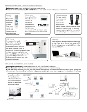 Page 3GET CONNECTED WITH A WIDE SELECTION OF INPUTS
° Dual computer inputs ensure quick switching between presentations
° Four audio inputs (two mini stereo, R/L and HDMI) make it easy to add sound to enhance your presentations
ADVANCED NETWORKING CAPABILITIES
° Integrated RJ45 connection for quick connection to the LAN (10/100 base-T capability)
° Remote diagnostics enable the user to monitor and make adjustments to the projector remote\
ly 
° PC CTL 4.0 controls the power switching input selection and other...