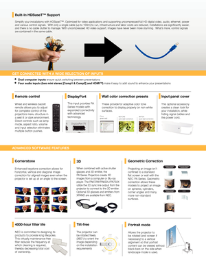 Page 34000-hour filter life
NEC is committed to designing its 
products to provide long lifecycles. 
This virtually maintenance-free 
filter reduces the frequency at 
which cleaning is required, 
thereby decreasing total cost 
of ownership.
Simplify your installations with HDBaseT™. Optimized for video applic\
ations and supporting uncompressed full HD digital video, audio, ethernet, power 
and various control signals.  With only a single cable (up to 100m) to run, infrastructure and labor costs are reduced,...