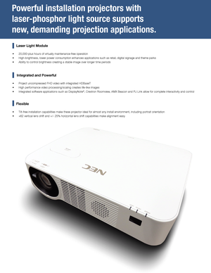 Page 2Powerful installation projectors with 
laser-phosphor light source supports 
new, demanding projection applications.
    Laser Light Module
 
• 20,000-plus hours of virtually maintenance-free operation
 
• High-brightness, lower power consumption enhances applications such as r\
etail, digital signage and theme parks
 
• Ability to control brightness creating a stable image over longer time periods
 
     
Integrated and Powerful
 
• Project uncompressed FHD video with integrated HDBaseT
 
• High...