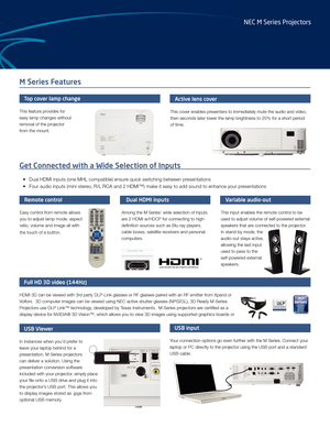 Page 3M Series Features
Get Connected with a Wide Selection of Inputs
• Dual HDMI inputs (one MHL compatible) ensure quick switching between presentations
•  Four audio inputs (mini-stereo, R/L RCA and 2 HDMI™) make it easy to add sound to enhance your p\
resentations
Active lens cover
This cover enables presenters to immediately mute the audio and video, 
then seconds later lower the lamp brightness to 25% for a short period 
of time.
USB Viewer
In instances when you’d prefer to 
leave your laptop behind for...