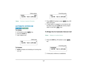 Page 115
 107 
AUTOMATIC INTERCOM 
 
To Initiate
Lift handset or press   key.
Press the AICM key.
Hear ringback tone.
To Answer
AICM  key flashes red indicating an incoming inter-
com call. Press 
AICM, lift handset or press   key. LED 
lights solid green.
If called station is engaged in a non-intercom call, 
the station may press  AICM after placing original 
caller on hold (with   key).
To Bridge Into An Automatic Intercom Call
Press the  AICM key, lift handset or press   
key.
A three-party conference is...