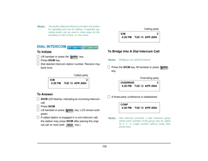 Page 117
 109 
DIAL INTERCOM 
 
To Initiate
Lift handset or press the   key.
Press DICM key.
Dial desired intercom station number. Receive ring-
back tone.
To Answer
DICM  LED flashes, indicating an incoming intercom 
call.
Press  DICM.
Lift handset or press   key. LCD shows solid 
green.
If called station is engaged  in a non-intercom call, 
the station may press  DICM after placing the origi-
nal call on hold (with   key.)
To Bridge Into A Dial Intercom Call
Press the  DICM key, lift handset or press   
key.
A...