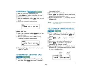 Page 118
 110 
CONFERENCE 
 
With call in progress, ask party to hold.
Press   key, receive interrupted dial tone.
Dial desired number.
After call is answered, press   key . The LED 
lights.
Three-way conference is established.
Using Soft Key
With a call in progress, press   key and dial 
desired number.
After call is answered, press  CONF Soft Key.
Three-way conference is established.
If one party hang up, other  two remain connected. 
Conf  LED goes out.
TO ESTABLISH A BROKER CALL  
 
While engaged in a call...