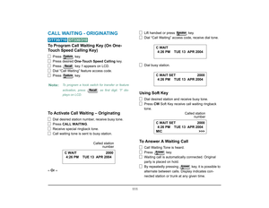 Page 119
 111 
CALL WAITING - ORIGINATING  
 
To Program Call Waiting Key (On One-
Touch Speed Calling Key)
Press  key.
Press desired One-Touch Speed Calling  key.
Press  key.  ! appears on LCD.
Dial “Call Waiting” feature access code.
Press  key.
To Activate Call Waiting – Originating
Dial desired station number, receive busy tone.
Press  CALL WAITING .
Receive special ringback tone.
Call waiting tone is sent to busy station.
– Or – Lift handset or press   key.
Dial “Call Waiting” access 
code, receive dial...