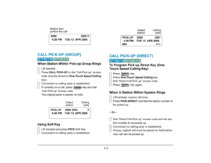 Page 121
 113 
CALL PICK-UP (GROUP) 
 
When Station Within Pick-up Group Rings
Lift handset.
Press CALL PICK-UP  or dial “Call Pick-up” access 
code (may be stored on  One-Touch Speed Calling  
key).
Connection to calling party is established.
If currently on a call, press   key and dial 
“Call Pick-up”  access code.
The original party is placed on hold.
Using Soft Key
Lift handset and press  PICK Soft Key.
Connection to calling party is established.
CALL PICK-UP (DIRECT)
 
To Program Pick-up  Direct Key (One-...