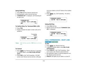 Page 124
 116 
Using Soft Key
Press FDA Soft Key. Receive special tone.
Dial destination; wait for service set tone.
“ FORWARD SET ” is displayed, call forwarding for 
all calls is set.
To Verify (Only For Terminal With LCD)
Press  FWD.
Display indicates the station number calls are for-
warded to.
To Cancel
Press   key. Receive dial tone. If canceling 
for another station, press  MULTILINE APPEAR-
ANCE .
Press  FWD or dial “Call Forwarding – All Calls” 
cancel code. Receive service set tone. LED goes  out at...