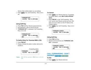 Page 125
 117 
Series of the multiline station you are setting).
Press   key. Call Forwarding – Busy Line is 
set.
Using Soft Key
Press FDB Soft Key. Receive special dial tone.
Dial destination; wait for service set tone.
“ FORWARD SET ” is displayed; Call Forwarding – 
Busy Line is set.
To Verify (Only For Terminal With LCD)
Press  FWD-BY .
Display indicates the station number calls are for-
warded to.
To  C a n c e l
Press   key. Receive dial tone. If canceling 
for another station, press  MULTILINE APPEAR-...