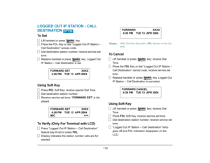 Page 127
 119 
LOGGED OUT IP STATION - CALL 
DESTINATION To  S e t
Lift handset or press   key.
Press the FDL Key or dial “Logged Out IP Station – 
Call Destination” access code.
Dial destination station number; receive service set 
tone.
Replace handset or press   key. Logged Out 
IP Station – Call Destination is set.
Using Soft Key
Press FDL Soft Key; receive special Dial Tone.
Dial destination station number.
Receive service set tone; “ FORWARD SET” is dis-
played.
To Verify (Only For Terminal with LCD)
Press...