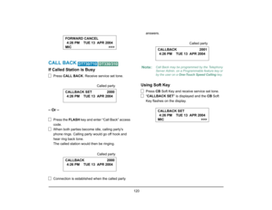 Page 128
 120 
CALL BACK 
 
If Called Station is Busy
Press CALL BACK . Receive service set tone.
– Or –
Press the FLASH key and enter “Call Back” access 
code.
When both parties become idle, calling partys 
phone rings. Calling party would go off hook and 
hear ring back tone.
The called station would then be ringing.
Connection is established when the called party  answers.
Using Soft Key
Press 
CB Soft Key and receive service set tone.
“ CALLBACK SET ” is displayed and the  CB Soft 
Key flashes on the...